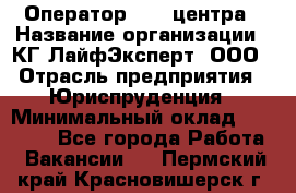 Оператор Call-центра › Название организации ­ КГ ЛайфЭксперт, ООО › Отрасль предприятия ­ Юриспруденция › Минимальный оклад ­ 40 000 - Все города Работа » Вакансии   . Пермский край,Красновишерск г.